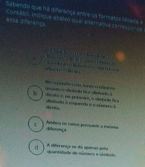 Sabendo que há diferença entre os formatos Moeda e
Contábil. indique abaixo quai alternativa corresponde
essa diferença.

1 1
Na tegano aro, foro o númeo
oprmio o ámbolo fioa alinhado à
b direita e, no primeiro, o símbolo fica
alinhado à esquerda e o número à
dirvita.
C Ambos os casos possuem a mesma
diferença.
d A diferença se dá apenas pela
quantidade de número e símbolo.