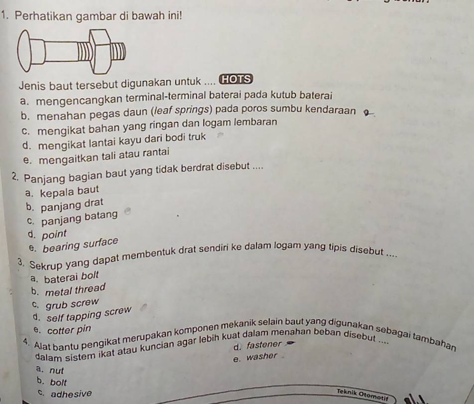 Perhatikan gambar di bawah ini!
Jenis baut tersebut digunakan untuk HOTS
a. mengencangkan terminal-terminal baterai pada kutub baterai
b. menahan pegas daun (leaf springs) pada poros sumbu kendaraan o
c. mengikat bahan yang ringan dan logam lembaran
d. mengikat lantai kayu dari bodi truk
e. mengaitkan tali atau rantai
2. Panjang bagian baut yang tidak berdrat disebut ....
a. kepala baut
b. panjang drat
c. panjang batang
d. point
e. bearing surface
3. Sekrup yang dapat membentuk drat sendiri ke dalam logam yang tipis disebut ....
a. baterai bolt
b. metal thread
c. grub screw
d. self tapping screw
e. cotter pin
4. Alat bantu pengikat merupakan komponen mekanik selain baut yang digunakan sebagai tambahan
d. fastener
dalam sistem ikat atau kuncian agar lebih kuat dalam menahan beban disebut ....
e. washer
a. nut
b.bolt
c. adhesive
Teknik Otomotif