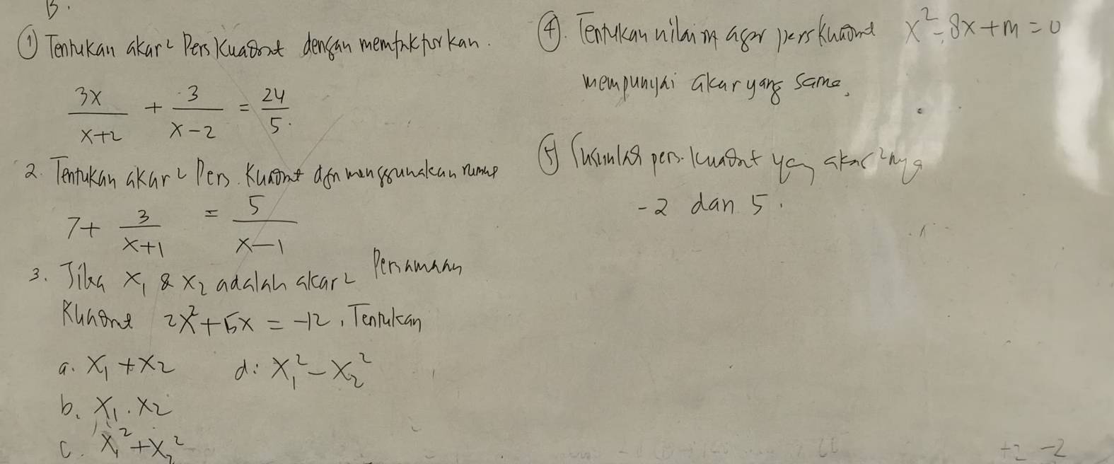 ① Tenlukan akar Pers kuaboat densan memfank forkan ④. Tentkan vilumn ager perskucond x^2-8x+m=0
 3x/x+2 + 3/x-2 = 24/5 
mempunyai akaryans same.
2. Tentakan akar Pens Kunnt don man sounclean rume ④ Tuam is pens lcwent yo stacng
7+ 3/x+1 = 5/x-1 
-2 dan 5.
3. Tike x_18x_2 adalah clarc Penamam
Kunene 2x^2+5x=-12 , Tenlulcan
a. x_1+x_2 d x^2_1-x^2_2
b. x_1· x_2
C. x_1^2+X_2^2
+2 -2