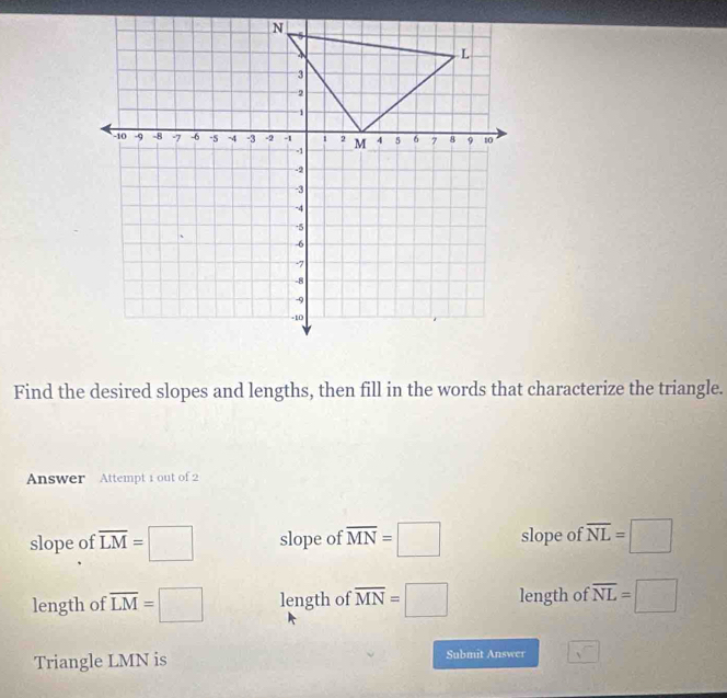 Find the desired slopes and lengths, then fill in the words that characterize the triangle.
Answer Attempt 1 out of 2
slope of overline LM=□ slope of overline MN=□ slope of overline NL=□
length of overline LM=□ length of overline MN=□ length of overline NL=□
Triangle LMN is Submit Answer