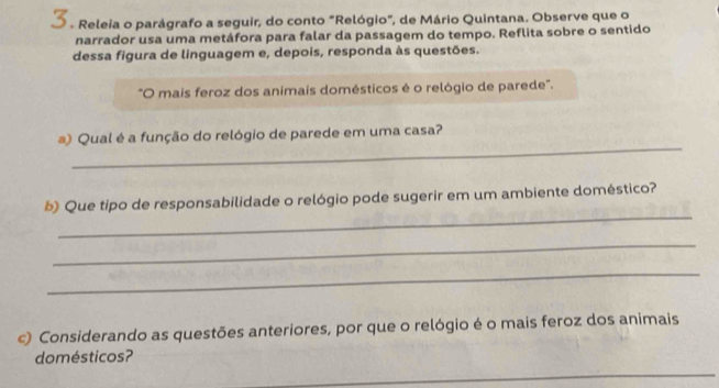 Releia o parágrafo a seguir, do conto "Relógio", de Mário Quintana. Observe que o 
narrador usa uma metáfora para falar da passagem do tempo. Reflita sobre o sentido 
dessa figura de linguagem e, depois, responda às questões. 
"O mais feroz dos animais domésticos é o relógio de parede". 
_ 
) Qual é a função do relógio de parede em uma casa? 
_ 
b Que tipo de responsabilidade o relógio pode sugerir em um ambiente doméstico? 
_ 
_ 
c) Considerando as questões anteriores, por que o relógio é o mais feroz dos animais 
_ 
domésticos?