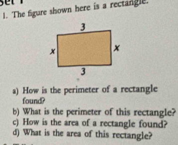 set 
l. The figure shown here is a rectangle. 
a) How is the perimeter of a rectangle 
found? 
b) What is the perimeter of this rectangle? 
c) How is the area of a rectangle found? 
d) What is the area of this rectangle?