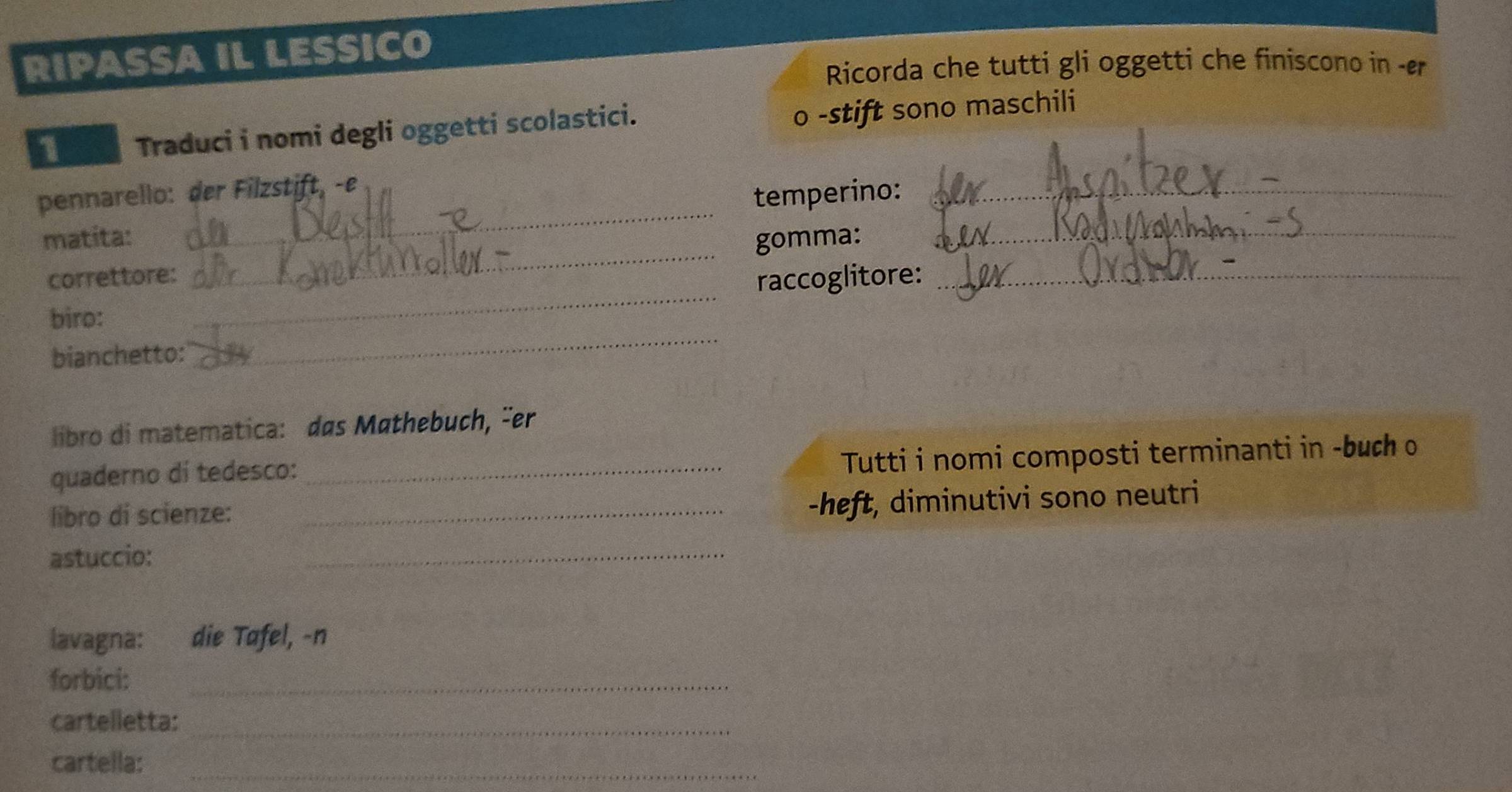 RIPASSA IL LESSICO 
Ricorda che tutti gli oggetti che finiscono in -er 
1 Traduci i nomi degli oggetti scolastici. 
o -stift sono maschili 
pennarello: der Filzstift, -e 
matita: _temperino:__ 
_ 
correttore: _gomma:_ 
raccoglitore: 
_ 
biro: 
bianchetto: 
libro di matematica: das Mathebuch, čer 
quaderno dí tedesco:_ 
Tutti i nomi composti terminanti in -buch o 
libro di scienze:_ 
-heft, diminutivi sono neutri 
astuccio: 
_ 
lavagna: die Tafel, -n 
forbici:_ 
cartelletta:_ 
_ 
cartella: