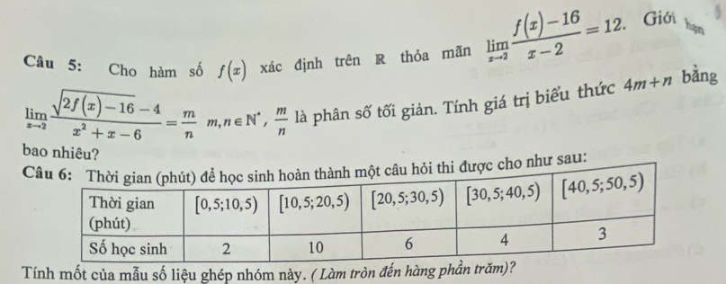 Cho hàm số f(x) xác định trên R thỏa mãn limlimits _xto 2 (f(x)-16)/x-2 =12. Giới
hạn
limlimits _xto 2 (sqrt(2f(x)-16)-4)/x^2+x-6 = m/n m,n∈ N^*, m/n  là phân số tối giản. Tính giá trị biểu thức 4m+n bàng
bao nhiêu?
cho như sau:
Tính mốt của mẫu số liệu ghép nhóm này. ( Làm tròn đến hàng phần trăm)?