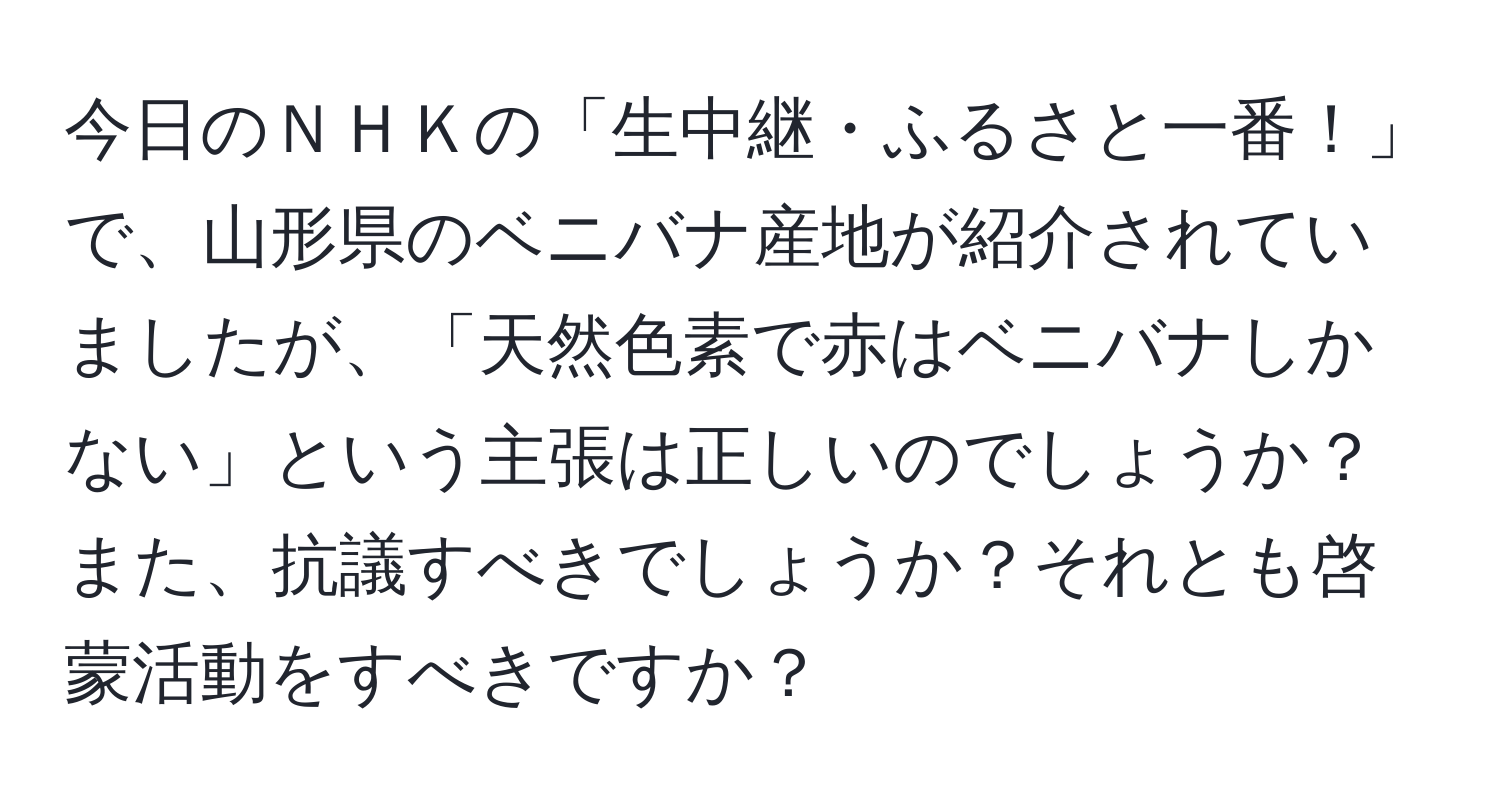 今日のＮＨＫの「生中継・ふるさと一番！」で、山形県のベニバナ産地が紹介されていましたが、「天然色素で赤はベニバナしかない」という主張は正しいのでしょうか？また、抗議すべきでしょうか？それとも啓蒙活動をすべきですか？