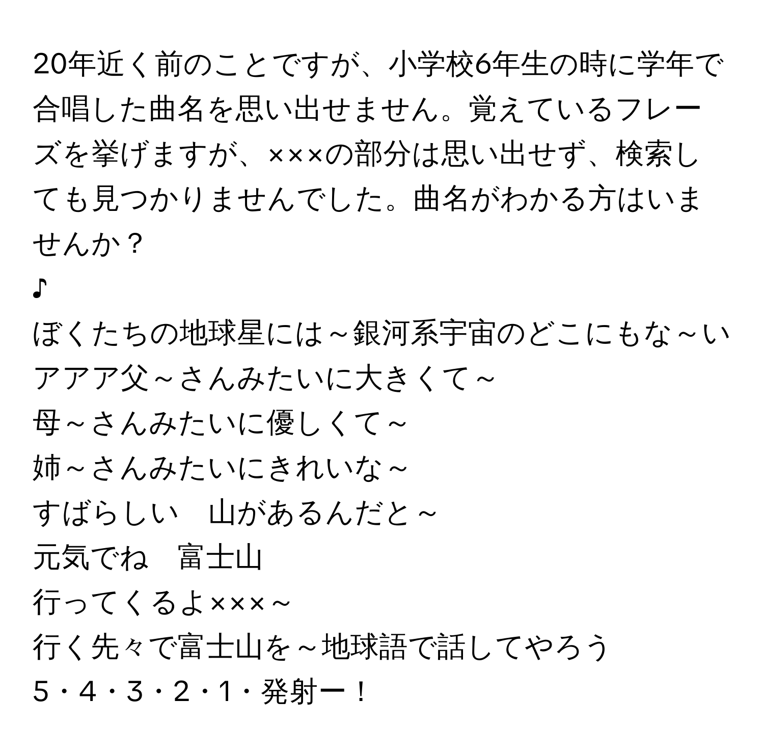 20年近く前のことですが、小学校6年生の時に学年で合唱した曲名を思い出せません。覚えているフレーズを挙げますが、×××の部分は思い出せず、検索しても見つかりませんでした。曲名がわかる方はいませんか？

♪  
ぼくたちの地球星には～銀河系宇宙のどこにもな～い  
アアア父～さんみたいに大きくて～  
母～さんみたいに優しくて～  
姉～さんみたいにきれいな～  
すばらしい　山があるんだと～  

元気でね　富士山  
行ってくるよ×××～  
行く先々で富士山を～地球語で話してやろう  

5・4・3・2・1・発射ー！