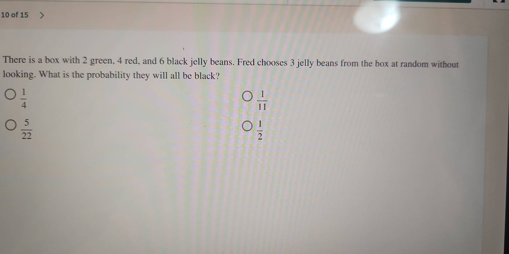 of 15
There is a box with 2 green, 4 red, and 6 black jelly beans. Fred chooses 3 jelly beans from the box at random without
looking. What is the probability they will all be black?
 1/4 
 1/11 
 5/22 
 1/2 