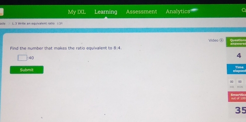 My IXL Learning Assessment Analytics 
a 
L.3 Write an equivalent ratio LOP 
Video ⑥ onre 
Find the number that makes the ratio equivalent to 8:4,
□ :40
Submit sede 
10S
5