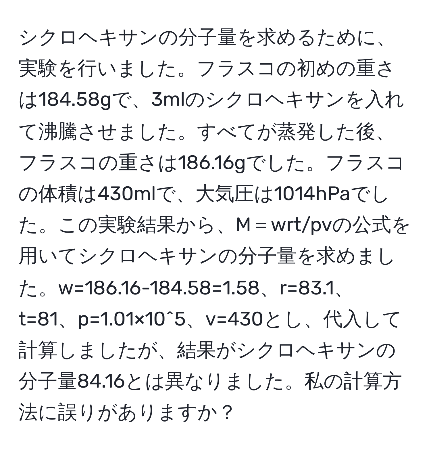 シクロヘキサンの分子量を求めるために、実験を行いました。フラスコの初めの重さは184.58gで、3mlのシクロヘキサンを入れて沸騰させました。すべてが蒸発した後、フラスコの重さは186.16gでした。フラスコの体積は430mlで、大気圧は1014hPaでした。この実験結果から、M＝wrt/pvの公式を用いてシクロヘキサンの分子量を求めました。w=186.16-184.58=1.58、r=83.1、t=81、p=1.01×10^5、v=430とし、代入して計算しましたが、結果がシクロヘキサンの分子量84.16とは異なりました。私の計算方法に誤りがありますか？