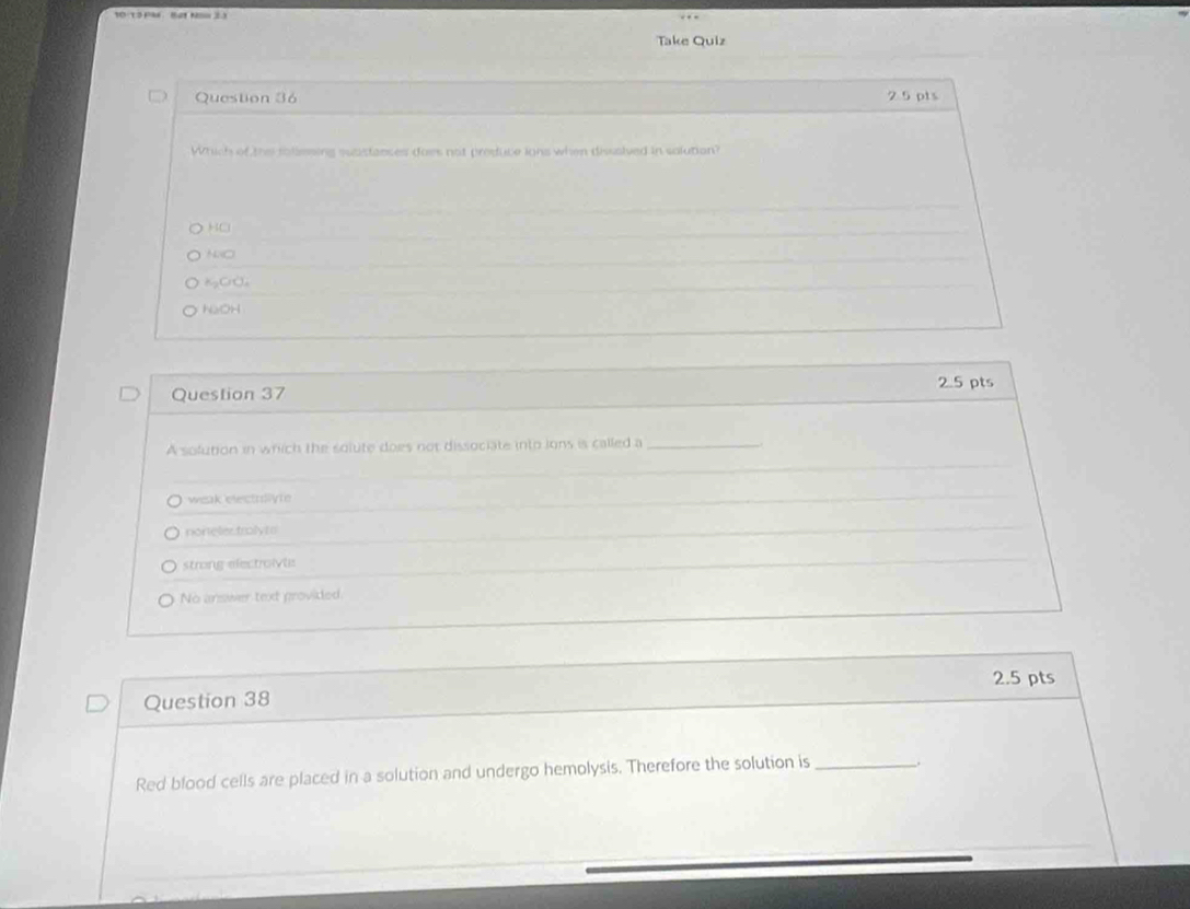 Take Quiz
Question 36 2 5 pts
Which of the toliesing suastances does not preduce ions when dissaived in solution?
KCl
NNO
KgClO₄
NaOH
2.5 pts
Question 37
A solution in wrich the solute does not dissociate into ions is called a_
weak electriiyte
noneles traly t s
strong electroivts
No answer text provided
2.5 pts
Question 38
Red blood cells are placed in a solution and undergo hemolysis. Therefore the solution is _.