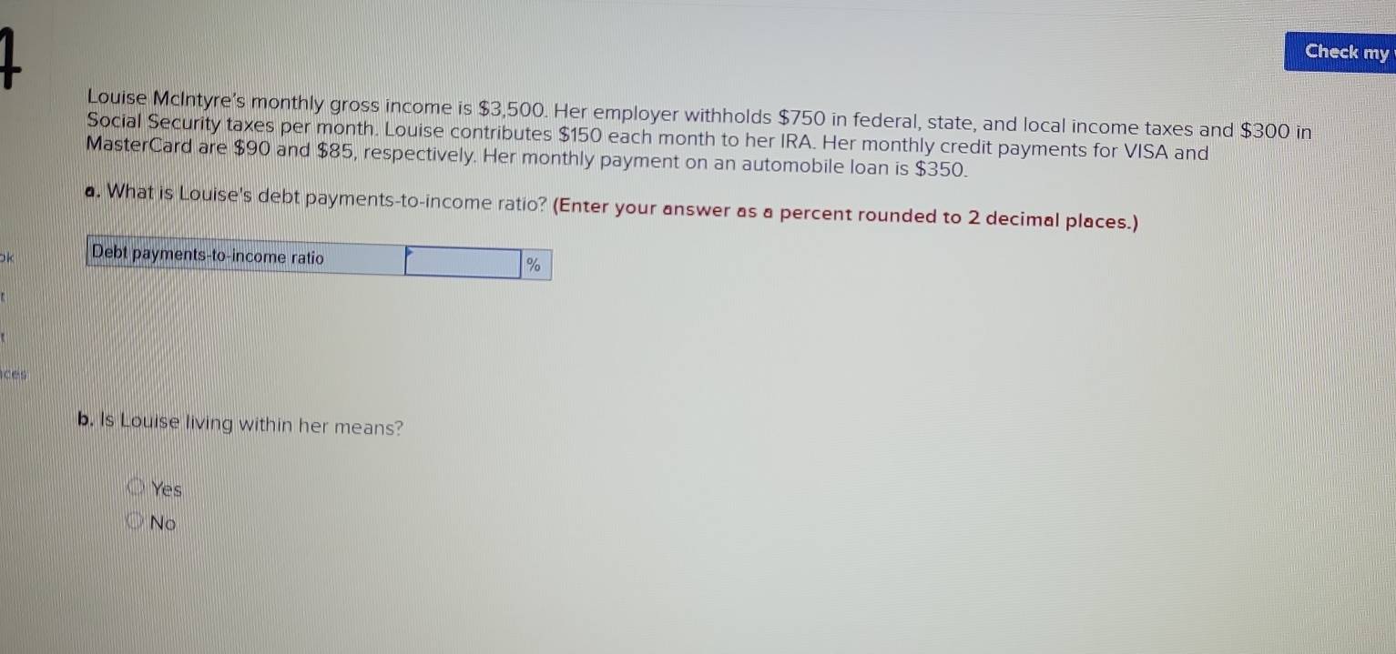 Check my
Louise McIntyre's monthly gross income is $3,500. Her employer withholds $750 in federal, state, and local income taxes and $300 in
Social Security taxes per month. Louise contributes $150 each month to her IRA. Her monthly credit payments for VISA and
MasterCard are $90 and $85, respectively. Her monthly payment on an automobile loan is $350.
a. What is Louise's debt payments-to-income ratio? (Enter your answer as a percent rounded to 2 decimal places.)
Ok Debt payments-to-income ratio
%
Ices
b. Is Louise living within her means?
Yes
No