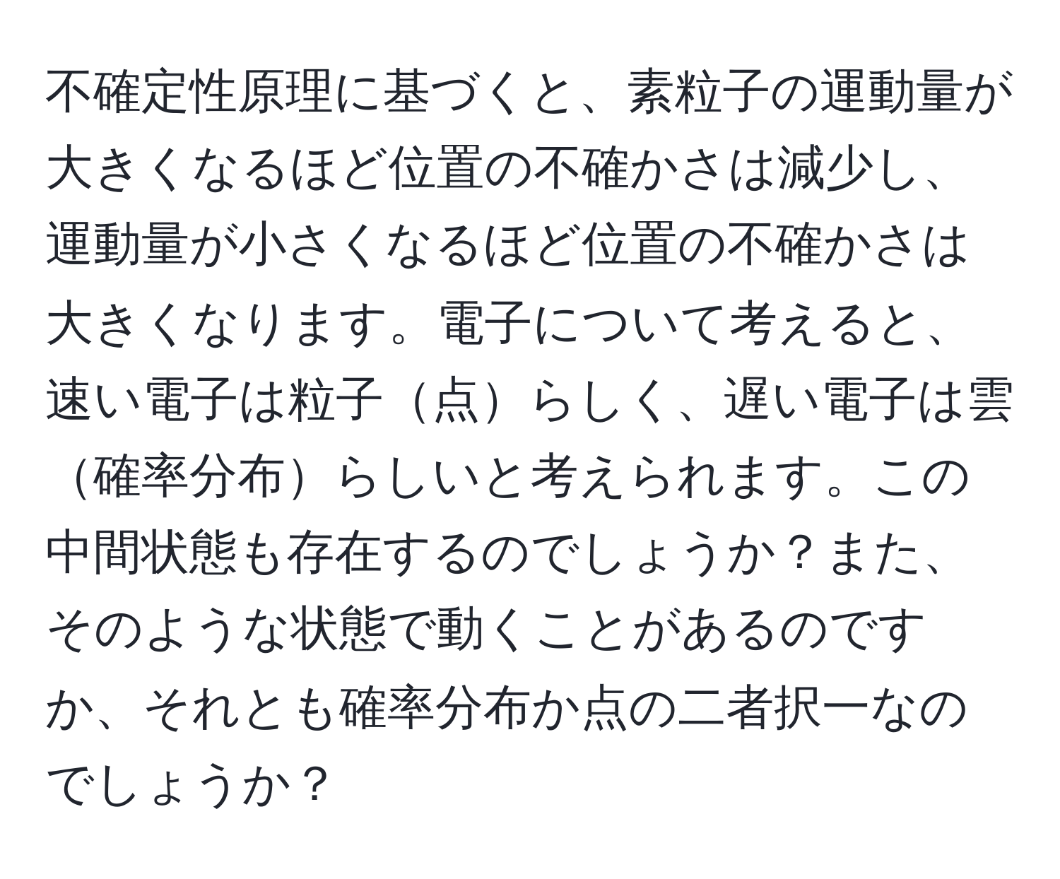 不確定性原理に基づくと、素粒子の運動量が大きくなるほど位置の不確かさは減少し、運動量が小さくなるほど位置の不確かさは大きくなります。電子について考えると、速い電子は粒子点らしく、遅い電子は雲確率分布らしいと考えられます。この中間状態も存在するのでしょうか？また、そのような状態で動くことがあるのですか、それとも確率分布か点の二者択一なのでしょうか？