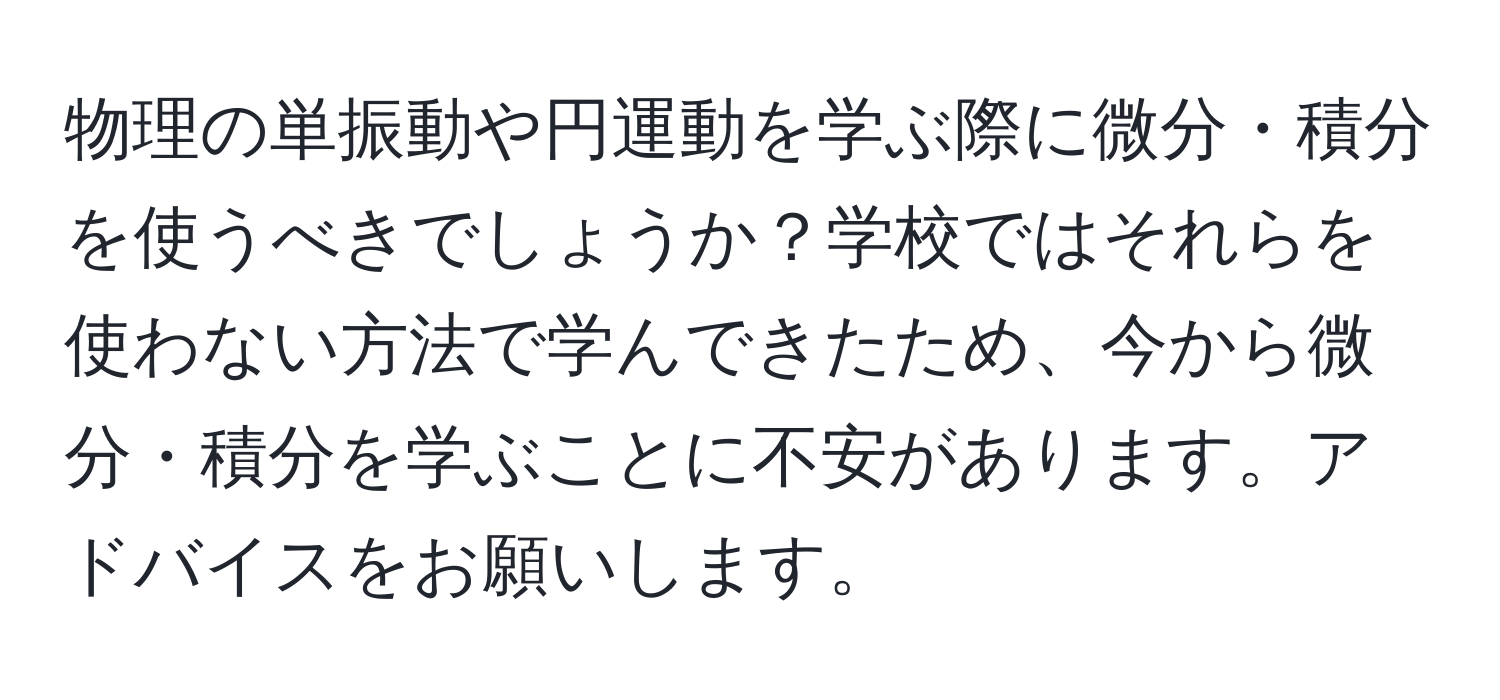 物理の単振動や円運動を学ぶ際に微分・積分を使うべきでしょうか？学校ではそれらを使わない方法で学んできたため、今から微分・積分を学ぶことに不安があります。アドバイスをお願いします。