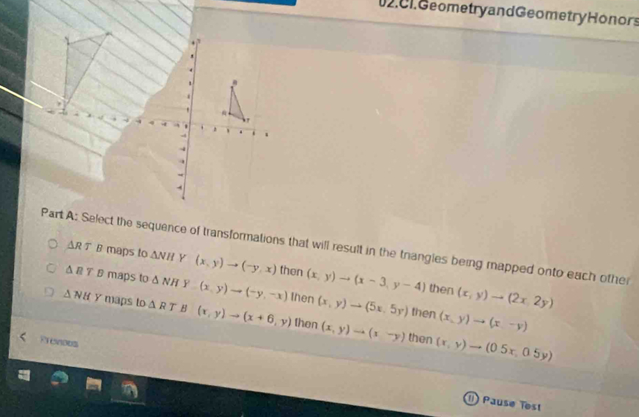 C1. Geometry and Geometry Honors
、 、 4 i 、
Part A: Select the sequence of transformations that will result in the trangies being mapped onto each other △ RT B maps to
△ NH Y (x,y)to (-y,x) then (x,y)to (x-3,y-4) (x,y)to (2x,2y)
△ RT B maps to △ NH Y (x,y)to (-y,-x) then (x,y)to (5x,5y)
then
then (x,y)to (x-y)
△ NH y maps to △ RT B (x,y)to (x+6,y) then (x,y)to (x-y) (x,y)to (0.5x,0.5y)
Rrences
then
() Pausø ïest