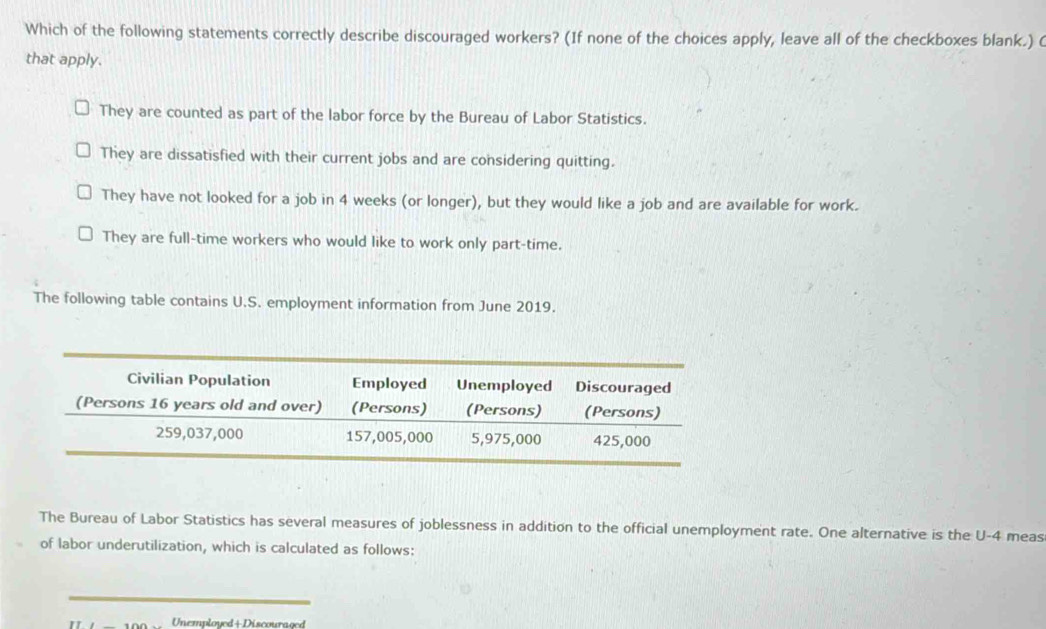 Which of the following statements correctly describe discouraged workers? (If none of the choices apply, leave all of the checkboxes blank.) 
that apply.
They are counted as part of the labor force by the Bureau of Labor Statistics.
They are dissatisfied with their current jobs and are considering quitting.
They have not looked for a job in 4 weeks (or longer), but they would like a job and are available for work.
They are full-time workers who would like to work only part-time.
The following table contains U.S. employment information from June 2019.
The Bureau of Labor Statistics has several measures of joblessness in addition to the official unemployment rate. One alternative is the U-4 meas
of labor underutilization, which is calculated as follows:
_
Unemployed+Discouraged