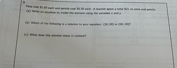 Pens cost $1.50 each and pencils cost $0.30 each. A teacher spent a total $21 on pens and pencils. 
(a) Write an equation to model the scenario using the variables x and y. 
(b) Which of the following is a solution to your equation: (10,20) or (20,10) ? 
(c) What does this solution mean in context?