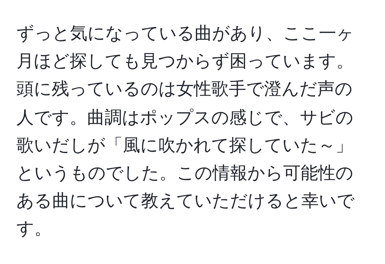 ずっと気になっている曲があり、ここ一ヶ月ほど探しても見つからず困っています。頭に残っているのは女性歌手で澄んだ声の人です。曲調はポップスの感じで、サビの歌いだしが「風に吹かれて探していた～」というものでした。この情報から可能性のある曲について教えていただけると幸いです。