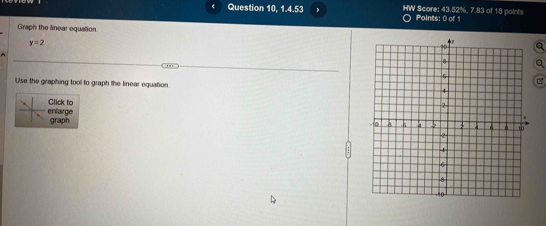 HW Score: 43.52%, 7.83 of 18 points 
L Question 10, 1.4.53 > Points: 0 of 1 
Graph the linear equation. Q
y=2
Use the graphing tool to graph the linear equation. 
Click to 
enlarge 
graph