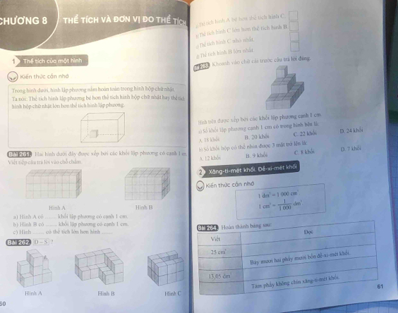 hươNG 8 Thể tích và đơn vị đo thể tích
Tể sch hình A bộ hơm thể tích hình C.
Thể tích hính C nhó nhất # Thể sich hình C lớu hơm thể tích hình B
# Thể tích hình B lớu nhất
T 9 Thể tích của một hình
*   K à Khoanh vào chữ cải trước cầu trá lới đáng
1 Kiến thức cần nhớ
Troag hình dưới, hình lập phương nằm hoàn toàn trong hình hộp chữ nhật
Ta nói: Thể tích hình lập phương bé hơn thể tích hình hộp chữ nhật hay thể tự
hình hộp chữ nhật lớn bơn thể tích hình lập phương.
Hnh tiên được xếp bởi các khổi lập phương cạnh 1 cm.
s ) Số khối lập phương cạnh 1 cm có tong hình bên l:
A. 18 khối B. 20 khải C. 22 khải D. 24 khổi
h) Số khối hộp có thể nhìn được 3 mặt trở lễn là:
T n Hai hình dưới đây được xếp bởi các khổi lập phương có cạnh 1m
Viết tiếp câa trá lời vào chỗ chẩm. A. 12 khỏi B. 9 khổi C. 8 khải D. 7 khái
20 Xăng-ti-mét khối. Đé-xi-mét khối
Kiến thức cần nhớ
1dm^3=1000cm^3
Hinh A Hinh B
1cm^2= 1/1000 dm^2
a) Hinh A có _khổi lập phưmg có cạnh 1 cm
b) Hình B có  khối lập phưmg có cạnh 1 cm.
c) Hinh có thể tích lớn hơn hình 
Bal 262 D-S ? _
Hinks A Hiah B Hinh C
50