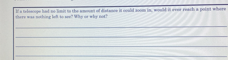 If a telescope had no limit to the amount of distance it could zoom in, would it ever reach a point where 
there was nothing left to see? Why or why not? 
_ 
_ 
_ 
_