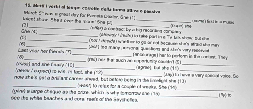 Metti i verbi al tempo corretto della forma attiva o passiva. 
March 5^(th) was a great day for Pamela Dexter. She (1) (come) first in a music 
talent show. She's over the moon! She (2) _(hope) she 
(3)_ (offer) a contract by a big recording company. 
She (4) _(already I invite) to take part in a TV talk show, but she 
(5)_ (not / decide) whether to go or not because she's afraid she may 
(6)_ (ask) too many personal questions and she's very reserved. 
Last year her friends (7)_ (encourage) her to perform in the contest. They 
(8)_ (tell) her that such an opportunity couldn't (9) 
(miss) and she finally (10) _(agree), but she (11)_ 
(never / expect) to win. In fact, she (12) _(say) to have a very special voice. So 
now she's got a brilliant career ahead, but before being in the limelight she (13) 
_(want) to relax for a couple of weeks. She (14)_ 
(give) a large cheque as the prize, which is why tomorrow she (15) _(fly) to 
see the white beaches and coral reefs of the Seychelles.