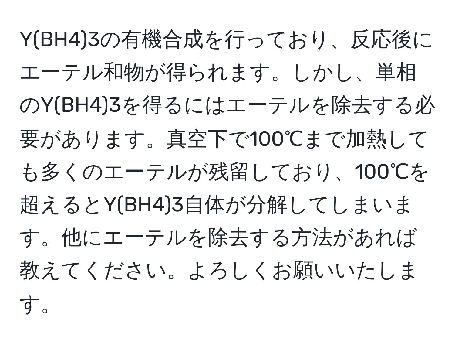 Y(BH4)3の有機合成を行っており、反応後にエーテル和物が得られます。しかし、単相のY(BH4)3を得るにはエーテルを除去する必要があります。真空下で100℃まで加熱しても多くのエーテルが残留しており、100℃を超えるとY(BH4)3自体が分解してしまいます。他にエーテルを除去する方法があれば教えてください。よろしくお願いいたします。