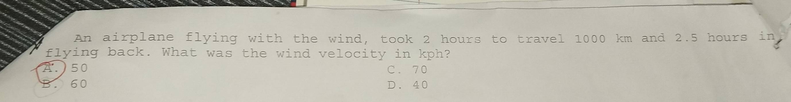 An airplane flying with the wind, took 2 hours to travel 1000 km and 2.5 hours in
flying back. What was the wind velocity in kph?
A. ) 50 C. 70
60 D. 40