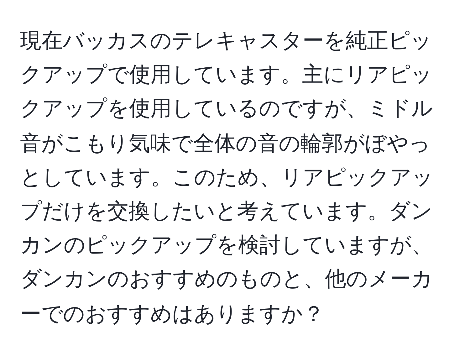 現在バッカスのテレキャスターを純正ピックアップで使用しています。主にリアピックアップを使用しているのですが、ミドル音がこもり気味で全体の音の輪郭がぼやっとしています。このため、リアピックアップだけを交換したいと考えています。ダンカンのピックアップを検討していますが、ダンカンのおすすめのものと、他のメーカーでのおすすめはありますか？