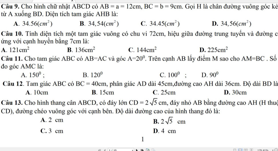 Cho hình chữ nhật ABCD có AB=a=12cm, BC=b=9cm 1. Gọi H là chân đường vuông góc kẻ
từ A xuống BD. Diện tích tam giác AHB là:
A. 34.56(cm^2) B. 34,54(cm^2) C. 34.45(cm^2) D. 34,56(cm^2)
Câu 10. Tính diện tích một tam giác vuông có chu vi 72cm, hiệu giữa đường trung tuyến và đường c
ứng với cạnh huyền bằng 7cm là:
A. 121cm^2 B. 136cm^2 C. 144cm^2 D. 225cm^2
Câu 11. Cho tam giác ABC có AB=AC và góc A=20^0 T. Trên cạnh AB lấy điểm M sao cho AM=BC. Số
đo góc AMC là:
A. 150^0; B. 120° C. 100^0; D. 90°
Câu 12. Tam giác ABC có BC=40cm 1, phân giác AD dài 45cm,đường cao AH dài 36cm. Độ dài BD là
A. 10cm B. 15cm C. 25cm D. 30cm
Câu 13. Cho hình thang cân ABCD, có đáy 10nCD=2sqrt(5)cm 1, đáy nhỏ AB bằng đường cao AH (H thuc
CD), đường chéo vuông góc với cạnh bên. Độ dài đường cao của hình thang đó là:
A. 2 cm
B. 2sqrt(5)cm
C. 3 cm D. 4 cm
1