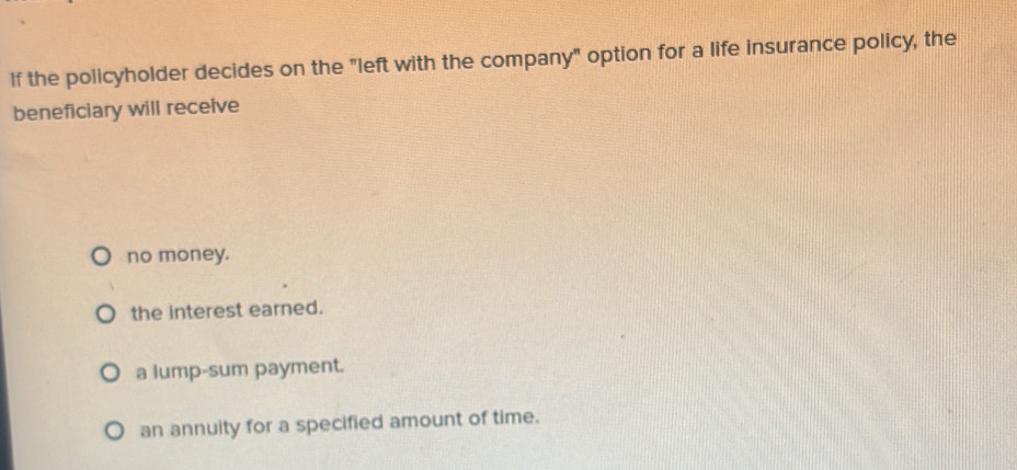 If the policyholder decides on the "left with the company" option for a life insurance policy, the
beneficiary will receive
no money.
the interest earned.
a lump-sum payment.
an annuity for a specified amount of time.