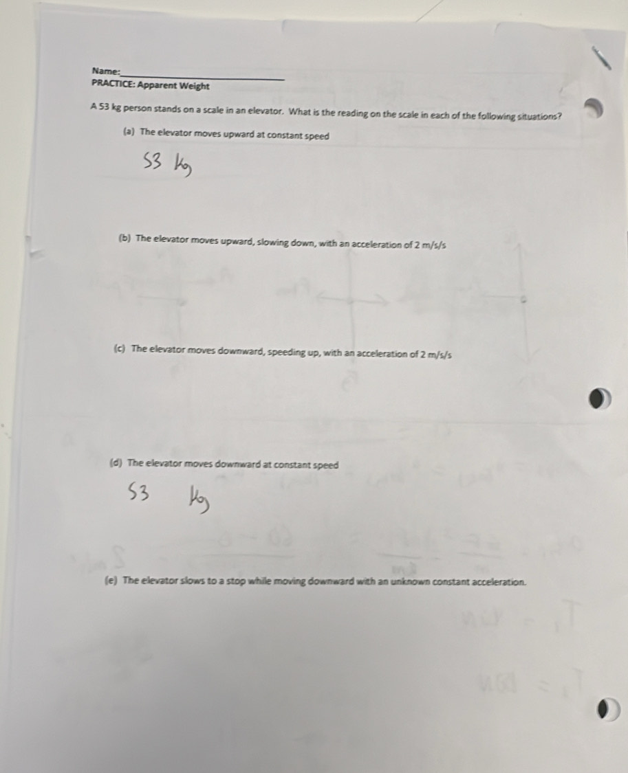 Name:_
PRACTICE: Apparent Weight
A 53 kg person stands on a scale in an elevator. What is the reading on the scale in each of the following situations?
(a) The elevator moves upward at constant speed
(b) The elevator moves upward, slowing down, with an acceleration of 2 m/s/s
(c) The elevator moves downward, speeding up, with an acceleration of 2 m/s/s
(d) The elevator moves downward at constant speed
(e) The elevator slows to a stop while moving downward with an unknown constant acceleration.