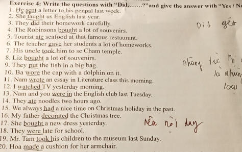 Write the questions with “Did.…?”and give the answer with “Yes / Ne 
1. He sent a letter to his penpal last week. 
2. She taught us English last year. 
3. They did their homework carefully. 
4. The Robinsons bought a lot of souvenirs. 
5. Tourist ate seafood at that famous restaurant. 
6. The teacher gave her students a lot of homeworks. 
7. His uncle took him to se Cham temple. 
8. Liz bought a lot of souvenirs. 
9. They put the fish in a big bag. 
10. Ba wore the cap with a dolphin on it. 
11. Nam wrote an essay in Literature class this morning. 
12. I watched TV yesterday morning. 
13. Nam and you were in the English club last Tuesday. 
14. They ate noodles two hours ago. 
15. We always had a nice time on Christmas holiday in the past. 
16. My father decorated the Christmas tree. 
17. She bought a new dress yesterday. 
18. They were late for school. 
19. Mr. Tam took his children to the museum last Sunday. 
20. Hoa made a cushion for her armchair.