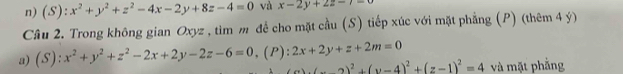 x^2+y^2+z^2-4x-2y+8z-4=0 và x-2y+2z-7=0
Cầu 2. Trong không gian Oxyz , tìm m để cho mặt cầu (S) tiếp xúc với mặt phẳng (P) (thêm 4 ý) 
a) (S ):x^2+y^2+z^2-2x+2y-2z-6=0. (P) :2x+2y+z+2m=0
(z-2)^2+(y-4)^2+(z-1)^2=4 và mặt phẳng