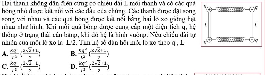 Hai thanh không dân điện cứng có chiêu dài L môi thanh và có các quả q
bóng nhỏ được kết nối với các đầu của chúng. Các thanh được đặt song
+ q
song với nhau và các quả bóng được kết nối bằng hai lò xo giống hệt
nhau như hình. Khi mỗi quả bóng được cung cấp một điện tích q, hệ L
L
thống ở trạng thái cân bằng, khi đó hệ là hình vuông. Nếu chiều dài tự
nhiên của mỗi lò xo là L/2. Tìm hệ số đàn hồi mỗi lò xo theo q , L q
+ q
A.  kq^2/L^3 ( (2sqrt(2)+1)/2 ) B.  kq^2/L^2 ( (2sqrt(2)+1)/2 )
C.  kq^2/L^3 ( (2sqrt(2)-1)/2 ) D.  kq^2/L^2 ( (2sqrt(2)+1)/2 )