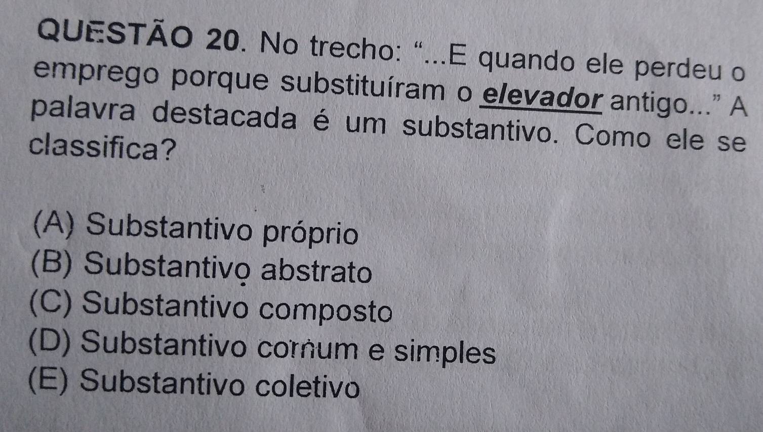 No trecho: "...E quando ele perdeu o
emprego porque substituíram o elevador antigo..." A
palavra destacada é um substantivo. Como ele se
classifica?
(A) Substantivo próprio
(B) Substantivo abstrato
(C) Substantivo composto
(D) Substantivo corum e simples
(E) Substantivo coletivo