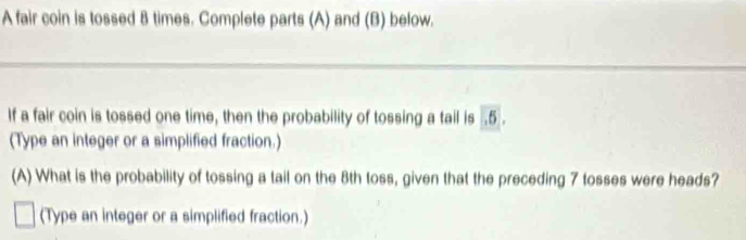 A fair coin is tossed 8 times. Complete parts (A) and (B) below. 
If a fair coin is tossed one time, then the probability of tossing a tail is . 5. 
(Type an integer or a simplified fraction.) 
(A) What is the probability of tossing a tail on the 8th toss, given that the preceding 7 tosses were heads? 
(Type an integer or a simplified fraction.)