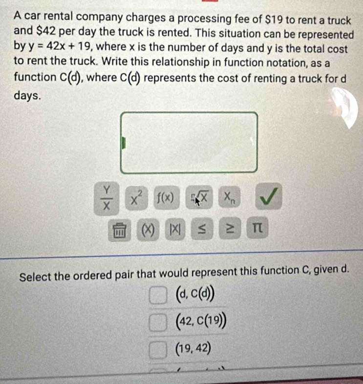 A car rental company charges a processing fee of $19 to rent a truck
and $42 per day the truck is rented. This situation can be represented
by y=42x+19 , where x is the number of days and y is the total cost
to rent the truck. Write this relationship in function notation, as a
function C(d) , where C(d) represents the cost of renting a truck for d
days.
 Y/X  x^2 f(x) sqrt[n](x) X_n
''' (x) | X| S ≥ π
Select the ordered pair that would represent this function C, given d.
(d,C(d))
(42,C(19))
(19,42)