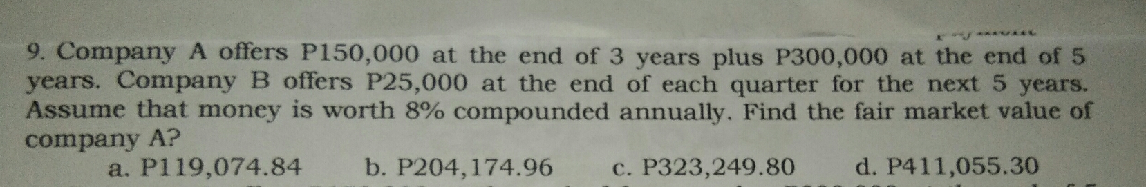 Company A offers P150,000 at the end of 3 years plus P300,000 at the end of 5
years. Company B offers P25,000 at the end of each quarter for the next 5 years.
Assume that money is worth 8% compounded annually. Find the fair market value of
company A?
a. P119,074.84 b. P204,174.96 c. P323,249.80 d. P411,055.30