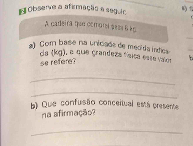 Observe a afirmação a seguir: 
a) 2 
A cadeira que compreí pesa 8 kg. 
_ 
a) Com base na unidade de medida índica 
da (kg), a que grandeza física esse valor b 
se refere? 
_ 
_ 
b) Que confusão conceitual está presente 
na afirmação? 
_