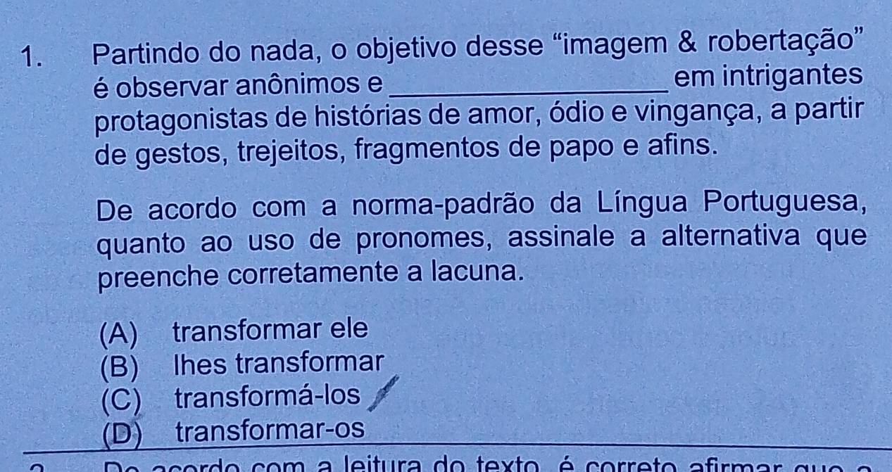 Partindo do nada, o objetivo desse “imagem & robertação”
é observar anônimos e _em intrigantes
protagonistas de histórias de amor, ódio e vingança, a partir
de gestos, trejeitos, fragmentos de papo e afins.
De acordo com a norma-padrão da Língua Portuguesa,
quanto ao uso de pronomes, assinale a alternativa que
preenche corretamente a lacuna.
(A) transformar ele
(B) Ihes transformar
(C) transformá-los
(D) transformar-os
acordo com a leitura do texto é correto afirmar que