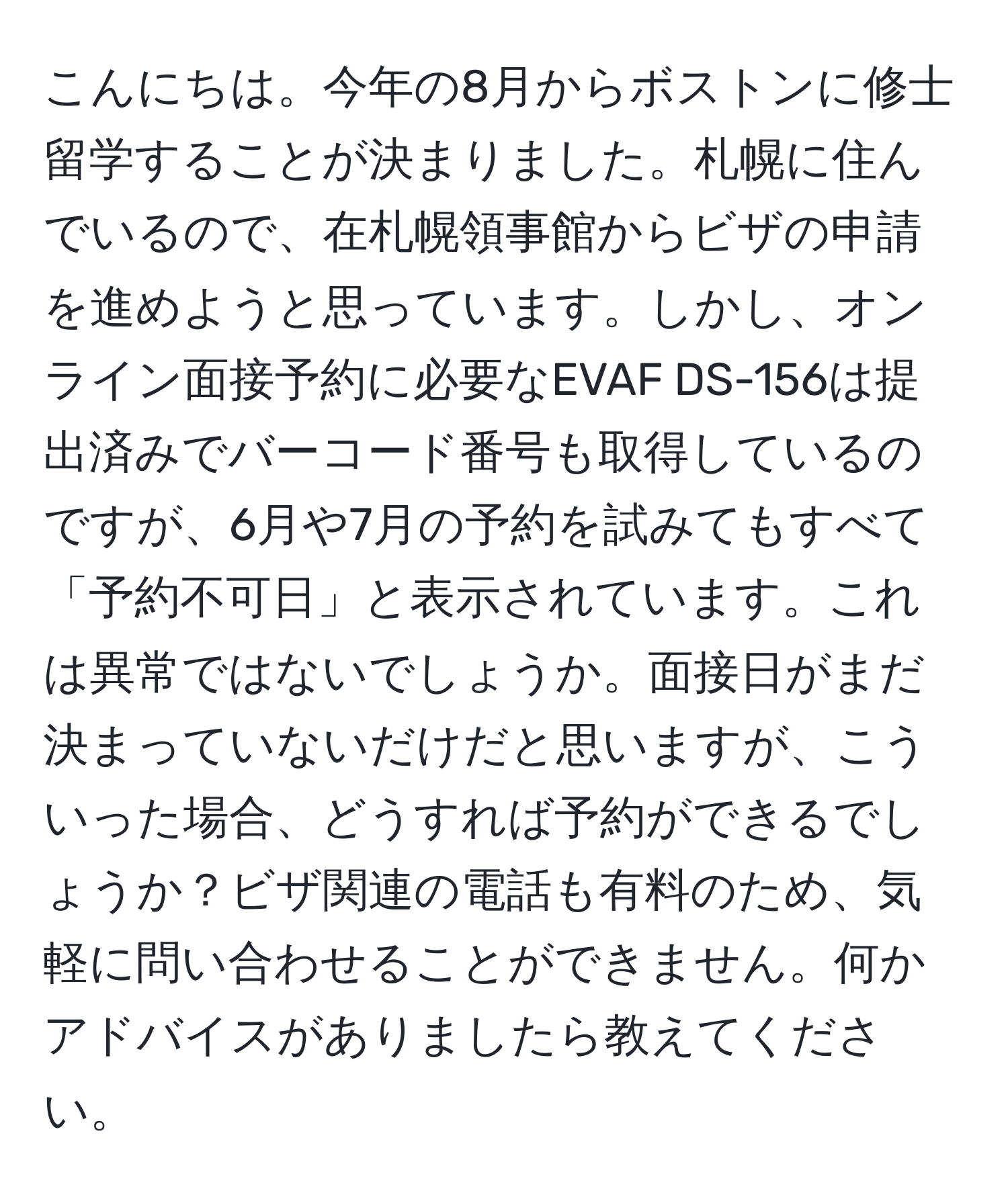 こんにちは。今年の8月からボストンに修士留学することが決まりました。札幌に住んでいるので、在札幌領事館からビザの申請を進めようと思っています。しかし、オンライン面接予約に必要なEVAF DS-156は提出済みでバーコード番号も取得しているのですが、6月や7月の予約を試みてもすべて「予約不可日」と表示されています。これは異常ではないでしょうか。面接日がまだ決まっていないだけだと思いますが、こういった場合、どうすれば予約ができるでしょうか？ビザ関連の電話も有料のため、気軽に問い合わせることができません。何かアドバイスがありましたら教えてください。