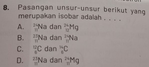 Pasangan unsur-unsur berikut yang
merupakan isobar adalah .
A. beginarrayr 24 11endarray. Na dan _(12)^(24)Mg
B. beginarrayr 23 11endarray Na dan _(11)^(24)Na
C. _6^((12)C dan _6^(14)C
D. beginarray)r 23 11endarray Na dan _(11)^(24)Mg