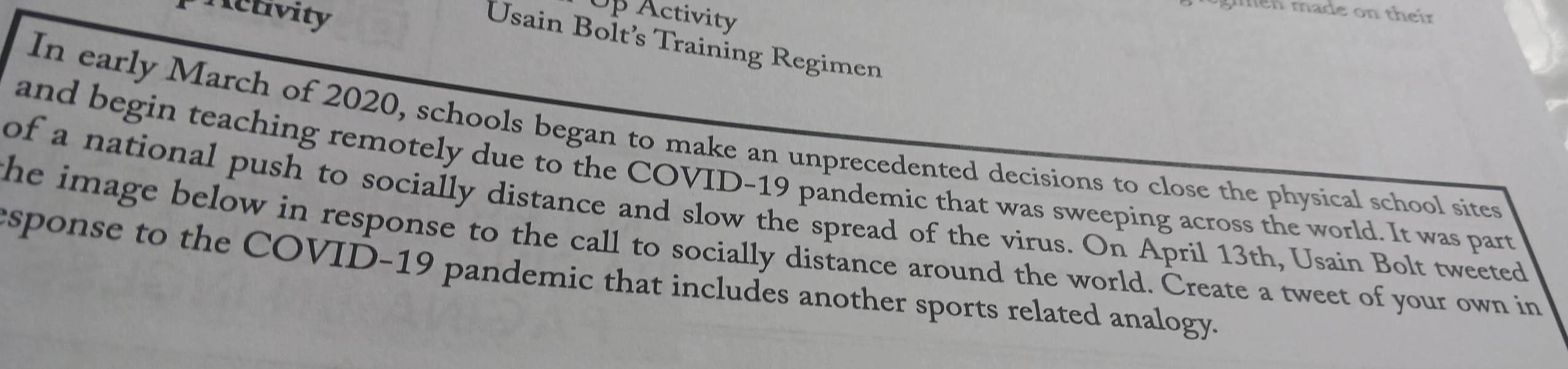 Activity Op Activity 
men made on their 
Usain Bolt’s Training Regimen 
In early March of 2020, schools began to make an unprecedented decisions to close the physical school sites 
and begin teaching remotely due to the COVID-19 pandemic that was sweeping across the world. It was part 
of a national push to socially distance and slow the spread of the virus. On April 13th, Usain Bolt tweeted 
the image below in response to the call to socially distance around the world. Create a tweet of your own in 
sponse to the COVID-19 pandemic that includes another sports related analogy.