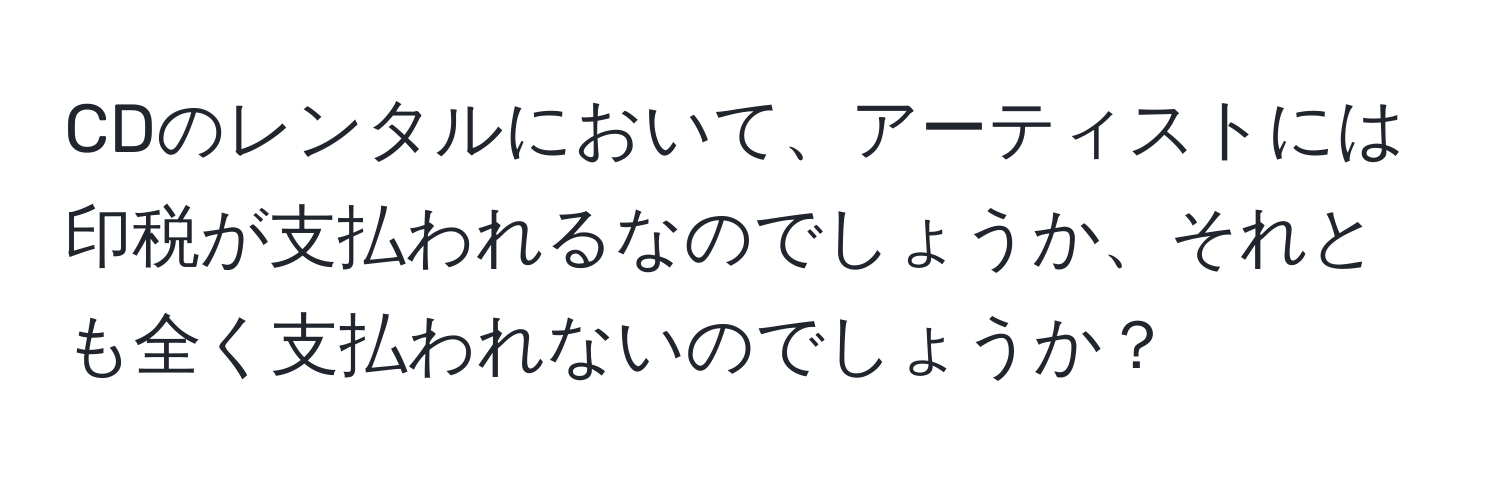 CDのレンタルにおいて、アーティストには印税が支払われるなのでしょうか、それとも全く支払われないのでしょうか？