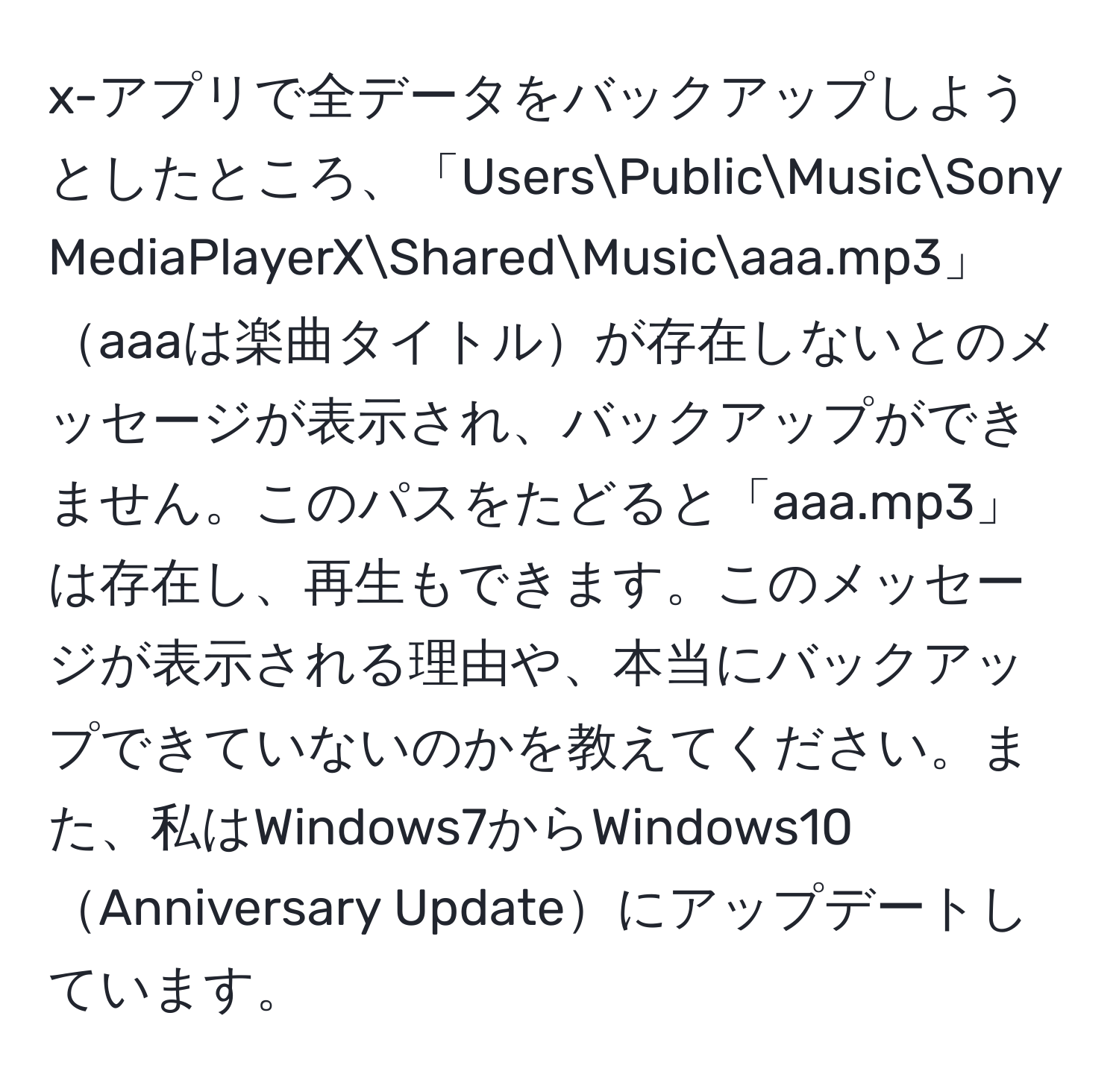 x-アプリで全データをバックアップしようとしたところ、「UsersPublicMusicSony MediaPlayerXSharedMusicaaa.mp3」aaaは楽曲タイトルが存在しないとのメッセージが表示され、バックアップができません。このパスをたどると「aaa.mp3」は存在し、再生もできます。このメッセージが表示される理由や、本当にバックアップできていないのかを教えてください。また、私はWindows7からWindows10Anniversary Updateにアップデートしています。