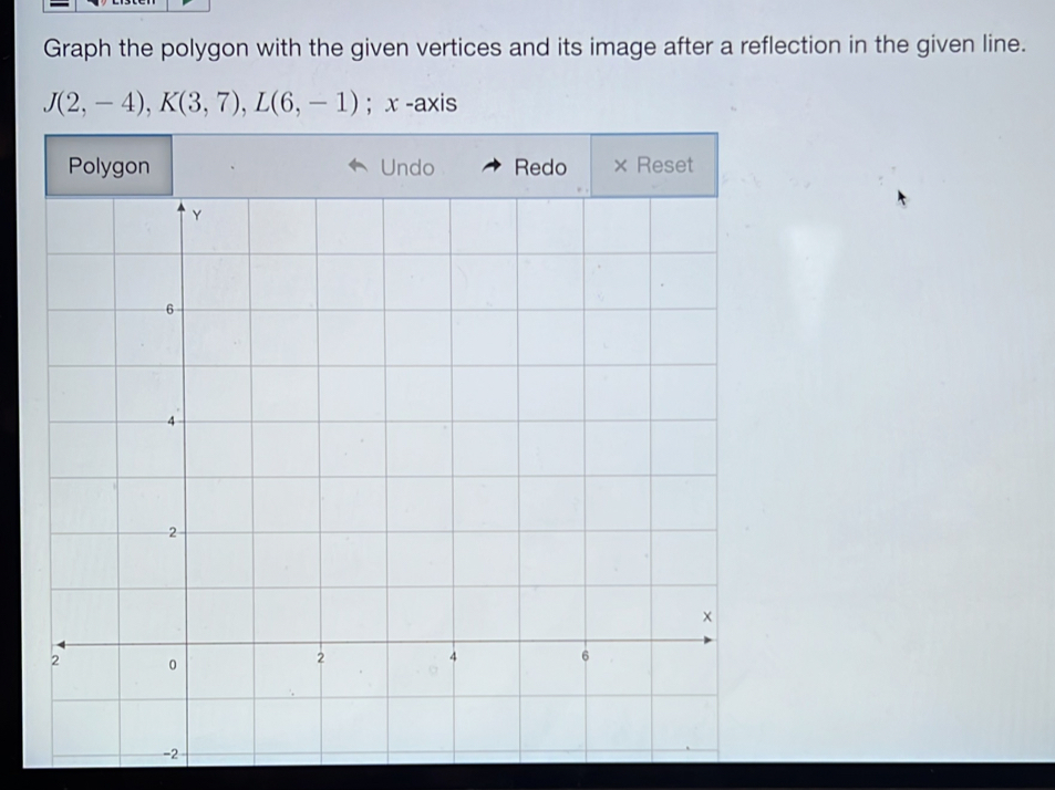 Graph the polygon with the given vertices and its image after a reflection in the given line.
J(2,-4), K(3,7), L(6,-1); x -axis