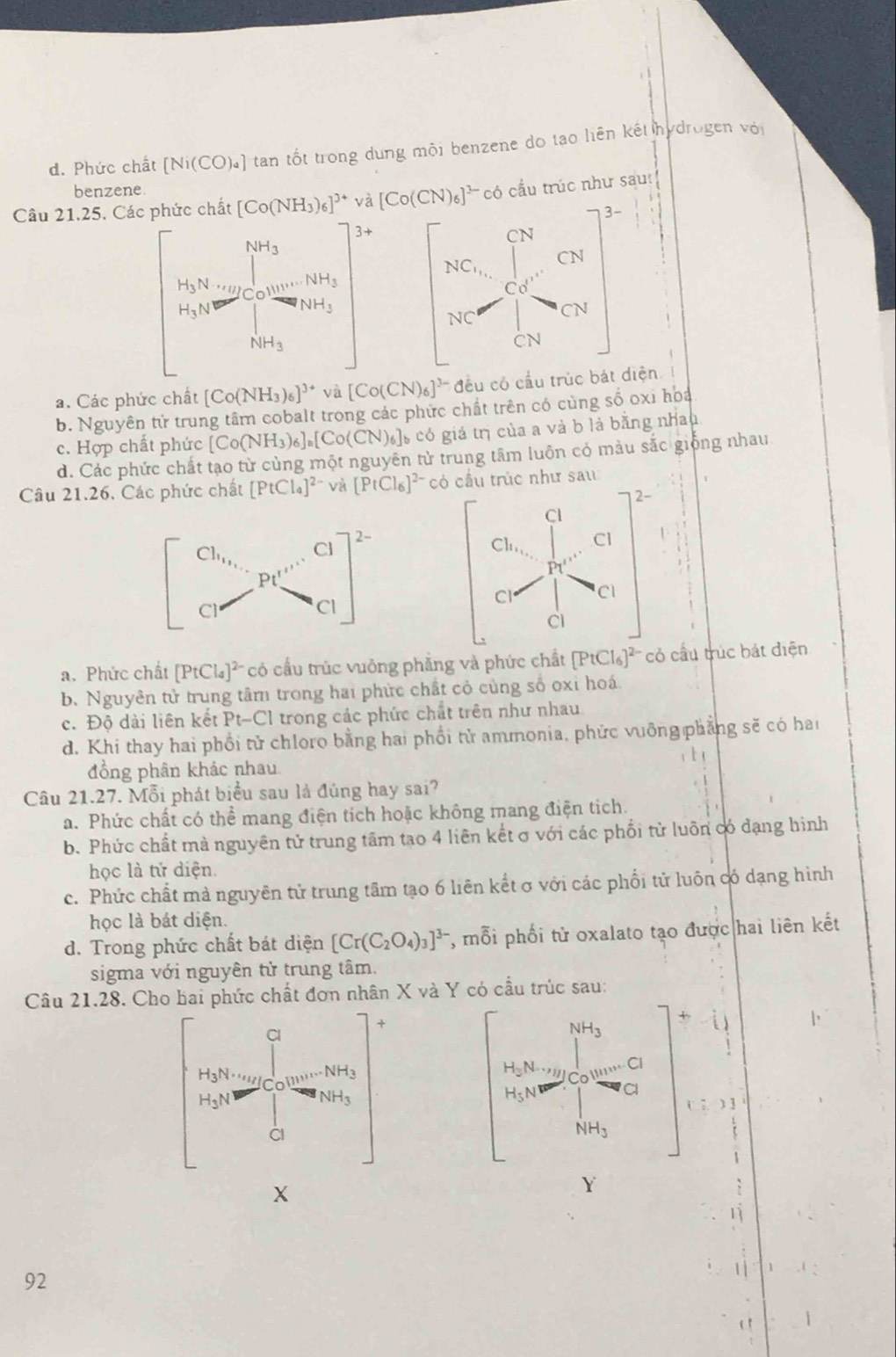 d. Phức chất [Ni(CO)_a] tan tốt trong dung mội benzene do tạo liên kết hydrogen với
benzene.
Câu 21.25. Các phức chất [Co(NH_3)_6]^3+ và [Co(CN)_6]^3- có cầu trúc như sau
3-
CN
CN
NC_1,
Co'
NC CN
CN
a. Các phức chất [Co(NH_3)_6]^3+va[Co(CN)_6]^3- đều có cầu trúc bát diện
b. Nguyên tử trung tâm cobalt trong các phức chất trên có cùng số oxi hoa
c. Hợp chất phức [Co(NH_3)_6]_a[Co(CN)_6]_b 6 có giá trị của a và b là bằng nhau
d. Các phức chất tạo từ cùng một nguyên tử trung tâm luôn có màu sắc giống nhau
Câu 21.26. Các phức chất [PtCl_4]^2- và [PtCl_6]^2- có cầu trúc như sau
2-
Cl
Cl_1, Cl
P1''
Cl CI
Cl
a. Phức chất [PtCl_4]^2- có cấu trúc vuởng phẳng và phức chất [PtCl_6]^2- cỏ cầu trúc bát điện
b. Nguyễn tử trung tâm trong hai phức chất cỏ cùng số oxi hoá
c. Độ dài liên kết Pt-Cl trong các phức chất trên như nhau
d. Khi thay hai phối tử chloro bằng hai phối tử ammonia, phức vuông phẳng sẽ có hai
đồng phân khác nhau
Câu 21.27. Mỗi phát biểu sau là đúng hay sai?
a. Phức chất có thể mang điện tích hoặc không mang điện tích.
b. Phức chất mà nguyên tử trung tâm tao 4 liên kết σ với các phối tử luôn có đạng hình
học là tứ diện.
c. Phức chất mà nguyên tử trung tâm tạo 6 liên kết σ với các phối tử luôn có dạng hình
học là bát diện.
d. Trong phức chất bát diện [Cr(C_2O_4)_3]^3- 7, mỗi phối tử oxalato tạo được hai liên kết
sigma với nguyên tử trung tâm.
Câu 21.28. Cho hai phức chất đơn nhân X và Y có cầu trúc sau:
NH_3
H_3N(,,,)
H_5N
NH_3
X
Y
92