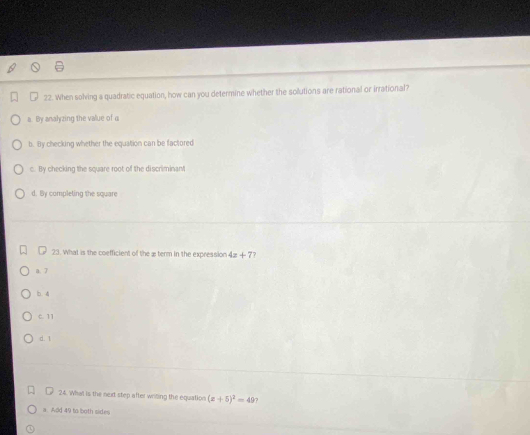 When solving a quadratic equation, how can you determine whether the solutions are rational or irrational?
a. By analyzing the value of a
b. By checking whether the equation can be factored
c. By checking the square root of the discriminant
d. By completing the square
23. What is the coefficient of the x term in the expression 4x+7 7
a. 7
b. 4
c. 11
d. 1
24. What is the next step after writing the equation (x+5)^2=49 7
a Add 49 to both sides