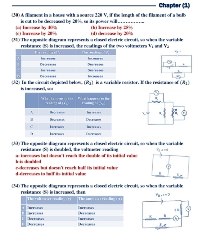 Chapter (1)
(30) A filament in a house with a source 220 V, if the length of the filament of a bulb
is cut to be decreased by 20%, so its power will…
(a) Increase by 40% (b) Increase by 25%
(c) Increase by 20% (d) decrease by 20%
(31) The opposite diagram represents a closed electric circuit, so when the variable
resistance (S) is increased, the readings of the two voltmeters V_1 and V_2

(32) In the circuit depicted below, (R_2) is a variable resistor. If the resistance of (R_2)
is increased, so:
 
(33) The opposite diagram represents a closed electric circuit, so when the variable
resistance (S) is doubled, the voltmeter reading
a- increases but doesn't reach the double of its initial value
b-is doubled
c-decreases but doesn't reach half its initial value
d-decreases to half its initial value 
(34) The opposite diagram represents a closed electric circuit, so when the variable
resistance (S) is increased, then