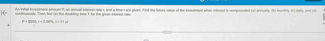 An initial investment amount P, an annual interest rate r, and a time t are given. Find the future value of the investment when interest is compounded (a) annually, (b) monthly, (c) daily, and (d) 
continuously. Then find (e) the doubling time T for the given interest rate.
P=$950, r=2.06% , t=11yr